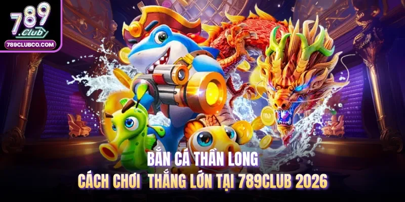 Bắn Cá Thần Long - Cách Chơi Thắng Lớn Tại 789Club 2026